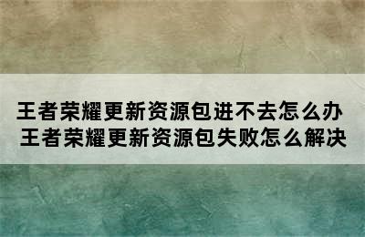 王者荣耀更新资源包进不去怎么办 王者荣耀更新资源包失败怎么解决